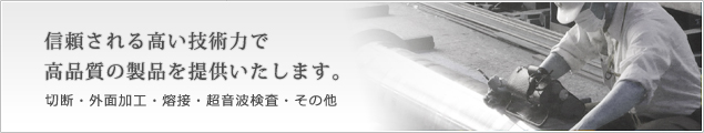 信頼される高い技術力で高品質の製品を提供いたします。切断・外面加工・溶接・超音波検査・その他