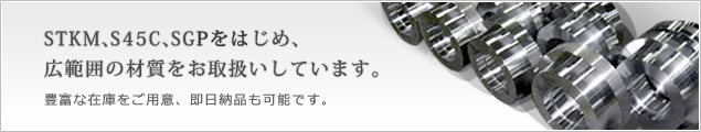 STKM、S45C、SGPをはじめ、広範囲の材質をお取扱いしています。